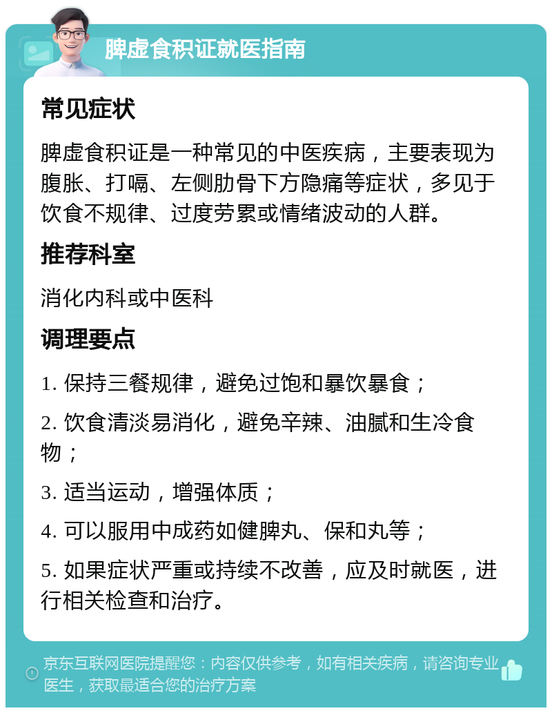 脾虚食积证就医指南 常见症状 脾虚食积证是一种常见的中医疾病，主要表现为腹胀、打嗝、左侧肋骨下方隐痛等症状，多见于饮食不规律、过度劳累或情绪波动的人群。 推荐科室 消化内科或中医科 调理要点 1. 保持三餐规律，避免过饱和暴饮暴食； 2. 饮食清淡易消化，避免辛辣、油腻和生冷食物； 3. 适当运动，增强体质； 4. 可以服用中成药如健脾丸、保和丸等； 5. 如果症状严重或持续不改善，应及时就医，进行相关检查和治疗。