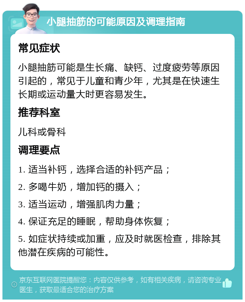 小腿抽筋的可能原因及调理指南 常见症状 小腿抽筋可能是生长痛、缺钙、过度疲劳等原因引起的，常见于儿童和青少年，尤其是在快速生长期或运动量大时更容易发生。 推荐科室 儿科或骨科 调理要点 1. 适当补钙，选择合适的补钙产品； 2. 多喝牛奶，增加钙的摄入； 3. 适当运动，增强肌肉力量； 4. 保证充足的睡眠，帮助身体恢复； 5. 如症状持续或加重，应及时就医检查，排除其他潜在疾病的可能性。