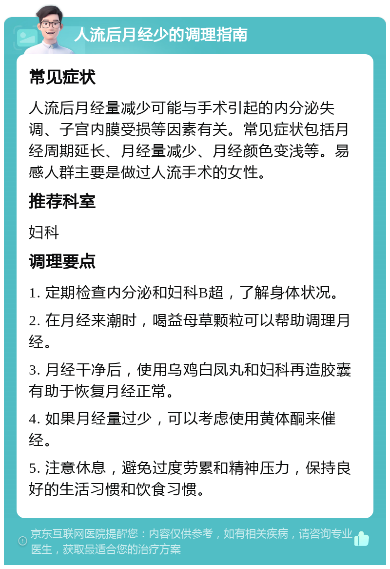 人流后月经少的调理指南 常见症状 人流后月经量减少可能与手术引起的内分泌失调、子宫内膜受损等因素有关。常见症状包括月经周期延长、月经量减少、月经颜色变浅等。易感人群主要是做过人流手术的女性。 推荐科室 妇科 调理要点 1. 定期检查内分泌和妇科B超，了解身体状况。 2. 在月经来潮时，喝益母草颗粒可以帮助调理月经。 3. 月经干净后，使用乌鸡白凤丸和妇科再造胶囊有助于恢复月经正常。 4. 如果月经量过少，可以考虑使用黄体酮来催经。 5. 注意休息，避免过度劳累和精神压力，保持良好的生活习惯和饮食习惯。