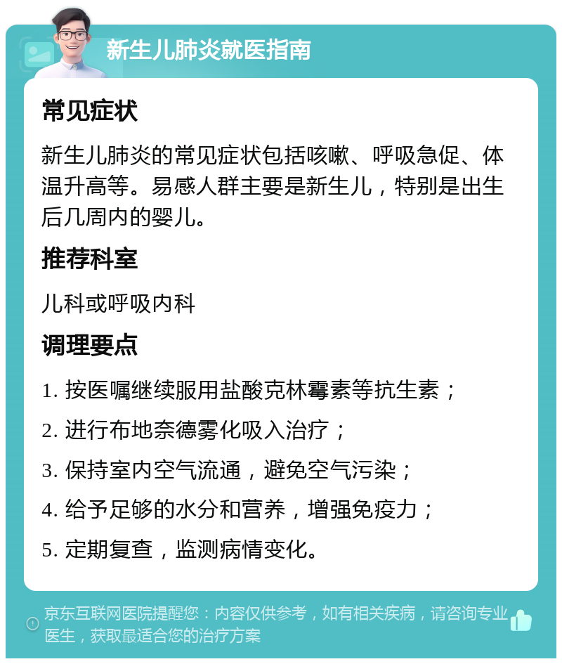 新生儿肺炎就医指南 常见症状 新生儿肺炎的常见症状包括咳嗽、呼吸急促、体温升高等。易感人群主要是新生儿，特别是出生后几周内的婴儿。 推荐科室 儿科或呼吸内科 调理要点 1. 按医嘱继续服用盐酸克林霉素等抗生素； 2. 进行布地奈德雾化吸入治疗； 3. 保持室内空气流通，避免空气污染； 4. 给予足够的水分和营养，增强免疫力； 5. 定期复查，监测病情变化。