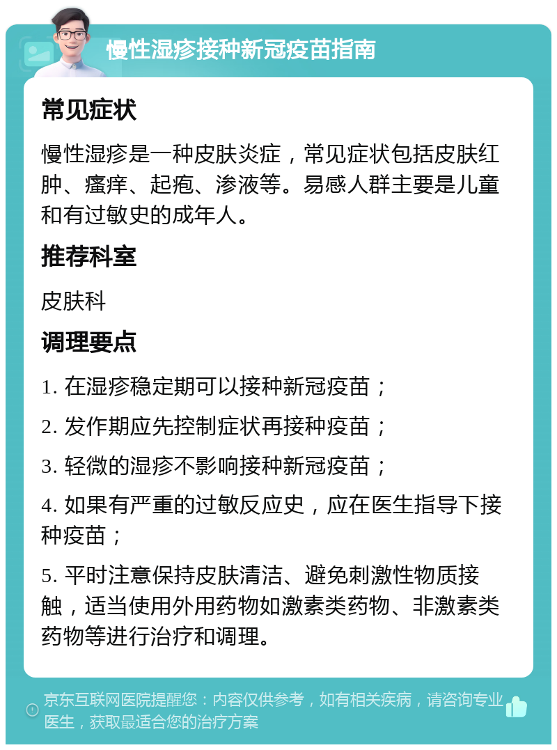 慢性湿疹接种新冠疫苗指南 常见症状 慢性湿疹是一种皮肤炎症，常见症状包括皮肤红肿、瘙痒、起疱、渗液等。易感人群主要是儿童和有过敏史的成年人。 推荐科室 皮肤科 调理要点 1. 在湿疹稳定期可以接种新冠疫苗； 2. 发作期应先控制症状再接种疫苗； 3. 轻微的湿疹不影响接种新冠疫苗； 4. 如果有严重的过敏反应史，应在医生指导下接种疫苗； 5. 平时注意保持皮肤清洁、避免刺激性物质接触，适当使用外用药物如激素类药物、非激素类药物等进行治疗和调理。