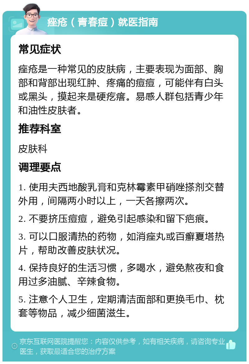 痤疮（青春痘）就医指南 常见症状 痤疮是一种常见的皮肤病，主要表现为面部、胸部和背部出现红肿、疼痛的痘痘，可能伴有白头或黑头，摸起来是硬疙瘩。易感人群包括青少年和油性皮肤者。 推荐科室 皮肤科 调理要点 1. 使用夫西地酸乳膏和克林霉素甲硝唑搽剂交替外用，间隔两小时以上，一天各擦两次。 2. 不要挤压痘痘，避免引起感染和留下疤痕。 3. 可以口服清热的药物，如消痤丸或百癣夏塔热片，帮助改善皮肤状况。 4. 保持良好的生活习惯，多喝水，避免熬夜和食用过多油腻、辛辣食物。 5. 注意个人卫生，定期清洁面部和更换毛巾、枕套等物品，减少细菌滋生。