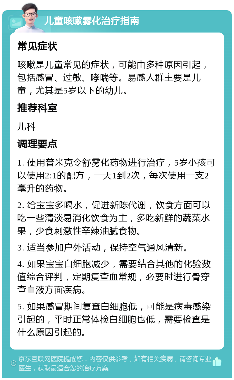 儿童咳嗽雾化治疗指南 常见症状 咳嗽是儿童常见的症状，可能由多种原因引起，包括感冒、过敏、哮喘等。易感人群主要是儿童，尤其是5岁以下的幼儿。 推荐科室 儿科 调理要点 1. 使用普米克令舒雾化药物进行治疗，5岁小孩可以使用2:1的配方，一天1到2次，每次使用一支2毫升的药物。 2. 给宝宝多喝水，促进新陈代谢，饮食方面可以吃一些清淡易消化饮食为主，多吃新鲜的蔬菜水果，少食刺激性辛辣油腻食物。 3. 适当参加户外活动，保持空气通风清新。 4. 如果宝宝白细胞减少，需要结合其他的化验数值综合评判，定期复查血常规，必要时进行骨穿查血液方面疾病。 5. 如果感冒期间复查白细胞低，可能是病毒感染引起的，平时正常体检白细胞也低，需要检查是什么原因引起的。