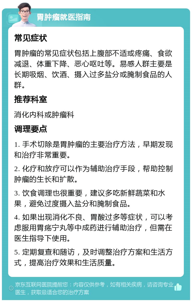 胃肿瘤就医指南 常见症状 胃肿瘤的常见症状包括上腹部不适或疼痛、食欲减退、体重下降、恶心呕吐等。易感人群主要是长期吸烟、饮酒、摄入过多盐分或腌制食品的人群。 推荐科室 消化内科或肿瘤科 调理要点 1. 手术切除是胃肿瘤的主要治疗方法，早期发现和治疗非常重要。 2. 化疗和放疗可以作为辅助治疗手段，帮助控制肿瘤的生长和扩散。 3. 饮食调理也很重要，建议多吃新鲜蔬菜和水果，避免过度摄入盐分和腌制食品。 4. 如果出现消化不良、胃酸过多等症状，可以考虑服用胃疡宁丸等中成药进行辅助治疗，但需在医生指导下使用。 5. 定期复查和随访，及时调整治疗方案和生活方式，提高治疗效果和生活质量。