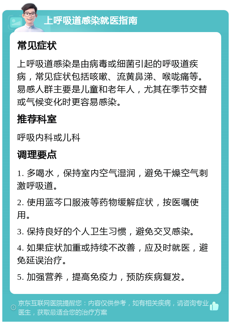 上呼吸道感染就医指南 常见症状 上呼吸道感染是由病毒或细菌引起的呼吸道疾病，常见症状包括咳嗽、流黄鼻涕、喉咙痛等。易感人群主要是儿童和老年人，尤其在季节交替或气候变化时更容易感染。 推荐科室 呼吸内科或儿科 调理要点 1. 多喝水，保持室内空气湿润，避免干燥空气刺激呼吸道。 2. 使用蓝芩口服液等药物缓解症状，按医嘱使用。 3. 保持良好的个人卫生习惯，避免交叉感染。 4. 如果症状加重或持续不改善，应及时就医，避免延误治疗。 5. 加强营养，提高免疫力，预防疾病复发。