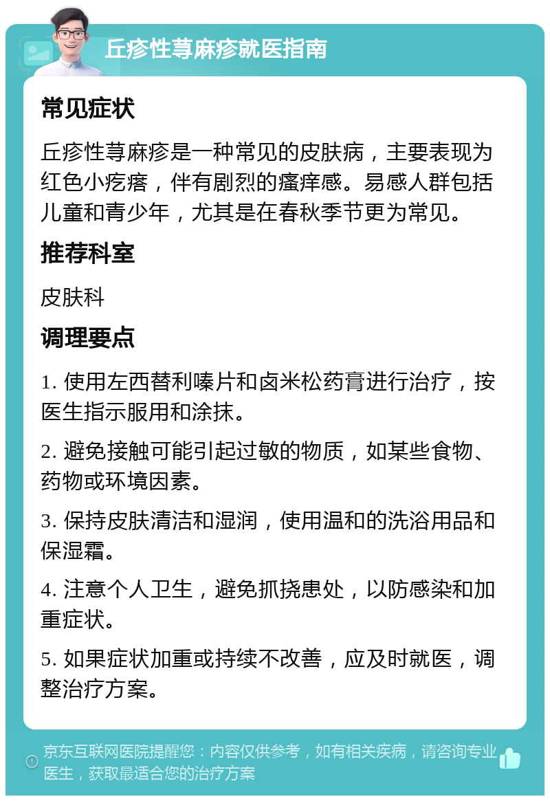 丘疹性荨麻疹就医指南 常见症状 丘疹性荨麻疹是一种常见的皮肤病，主要表现为红色小疙瘩，伴有剧烈的瘙痒感。易感人群包括儿童和青少年，尤其是在春秋季节更为常见。 推荐科室 皮肤科 调理要点 1. 使用左西替利嗪片和卤米松药膏进行治疗，按医生指示服用和涂抹。 2. 避免接触可能引起过敏的物质，如某些食物、药物或环境因素。 3. 保持皮肤清洁和湿润，使用温和的洗浴用品和保湿霜。 4. 注意个人卫生，避免抓挠患处，以防感染和加重症状。 5. 如果症状加重或持续不改善，应及时就医，调整治疗方案。