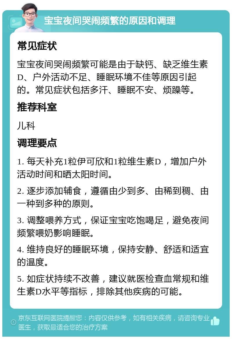 宝宝夜间哭闹频繁的原因和调理 常见症状 宝宝夜间哭闹频繁可能是由于缺钙、缺乏维生素D、户外活动不足、睡眠环境不佳等原因引起的。常见症状包括多汗、睡眠不安、烦躁等。 推荐科室 儿科 调理要点 1. 每天补充1粒伊可欣和1粒维生素D，增加户外活动时间和晒太阳时间。 2. 逐步添加辅食，遵循由少到多、由稀到稠、由一种到多种的原则。 3. 调整喂养方式，保证宝宝吃饱喝足，避免夜间频繁喂奶影响睡眠。 4. 维持良好的睡眠环境，保持安静、舒适和适宜的温度。 5. 如症状持续不改善，建议就医检查血常规和维生素D水平等指标，排除其他疾病的可能。