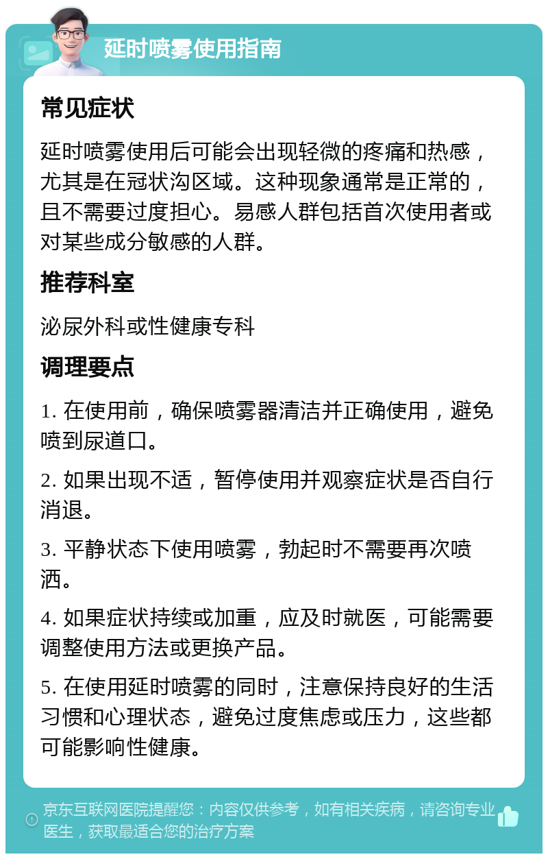 延时喷雾使用指南 常见症状 延时喷雾使用后可能会出现轻微的疼痛和热感，尤其是在冠状沟区域。这种现象通常是正常的，且不需要过度担心。易感人群包括首次使用者或对某些成分敏感的人群。 推荐科室 泌尿外科或性健康专科 调理要点 1. 在使用前，确保喷雾器清洁并正确使用，避免喷到尿道口。 2. 如果出现不适，暂停使用并观察症状是否自行消退。 3. 平静状态下使用喷雾，勃起时不需要再次喷洒。 4. 如果症状持续或加重，应及时就医，可能需要调整使用方法或更换产品。 5. 在使用延时喷雾的同时，注意保持良好的生活习惯和心理状态，避免过度焦虑或压力，这些都可能影响性健康。