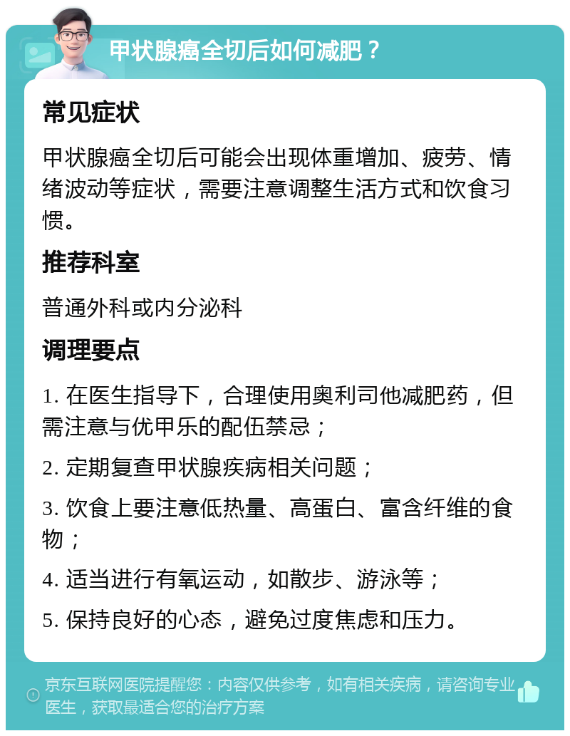 甲状腺癌全切后如何减肥？ 常见症状 甲状腺癌全切后可能会出现体重增加、疲劳、情绪波动等症状，需要注意调整生活方式和饮食习惯。 推荐科室 普通外科或内分泌科 调理要点 1. 在医生指导下，合理使用奥利司他减肥药，但需注意与优甲乐的配伍禁忌； 2. 定期复查甲状腺疾病相关问题； 3. 饮食上要注意低热量、高蛋白、富含纤维的食物； 4. 适当进行有氧运动，如散步、游泳等； 5. 保持良好的心态，避免过度焦虑和压力。