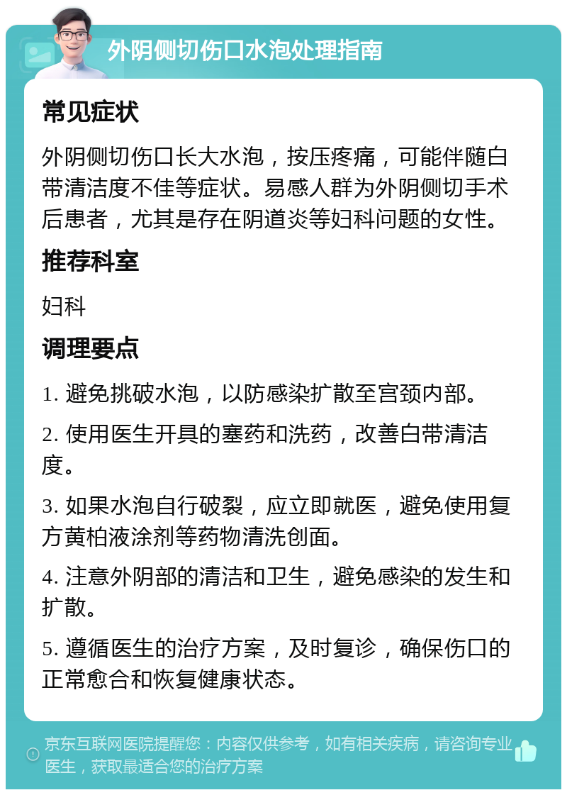 外阴侧切伤口水泡处理指南 常见症状 外阴侧切伤口长大水泡，按压疼痛，可能伴随白带清洁度不佳等症状。易感人群为外阴侧切手术后患者，尤其是存在阴道炎等妇科问题的女性。 推荐科室 妇科 调理要点 1. 避免挑破水泡，以防感染扩散至宫颈内部。 2. 使用医生开具的塞药和洗药，改善白带清洁度。 3. 如果水泡自行破裂，应立即就医，避免使用复方黄柏液涂剂等药物清洗创面。 4. 注意外阴部的清洁和卫生，避免感染的发生和扩散。 5. 遵循医生的治疗方案，及时复诊，确保伤口的正常愈合和恢复健康状态。