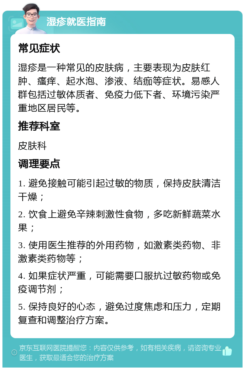 湿疹就医指南 常见症状 湿疹是一种常见的皮肤病，主要表现为皮肤红肿、瘙痒、起水泡、渗液、结痂等症状。易感人群包括过敏体质者、免疫力低下者、环境污染严重地区居民等。 推荐科室 皮肤科 调理要点 1. 避免接触可能引起过敏的物质，保持皮肤清洁干燥； 2. 饮食上避免辛辣刺激性食物，多吃新鲜蔬菜水果； 3. 使用医生推荐的外用药物，如激素类药物、非激素类药物等； 4. 如果症状严重，可能需要口服抗过敏药物或免疫调节剂； 5. 保持良好的心态，避免过度焦虑和压力，定期复查和调整治疗方案。