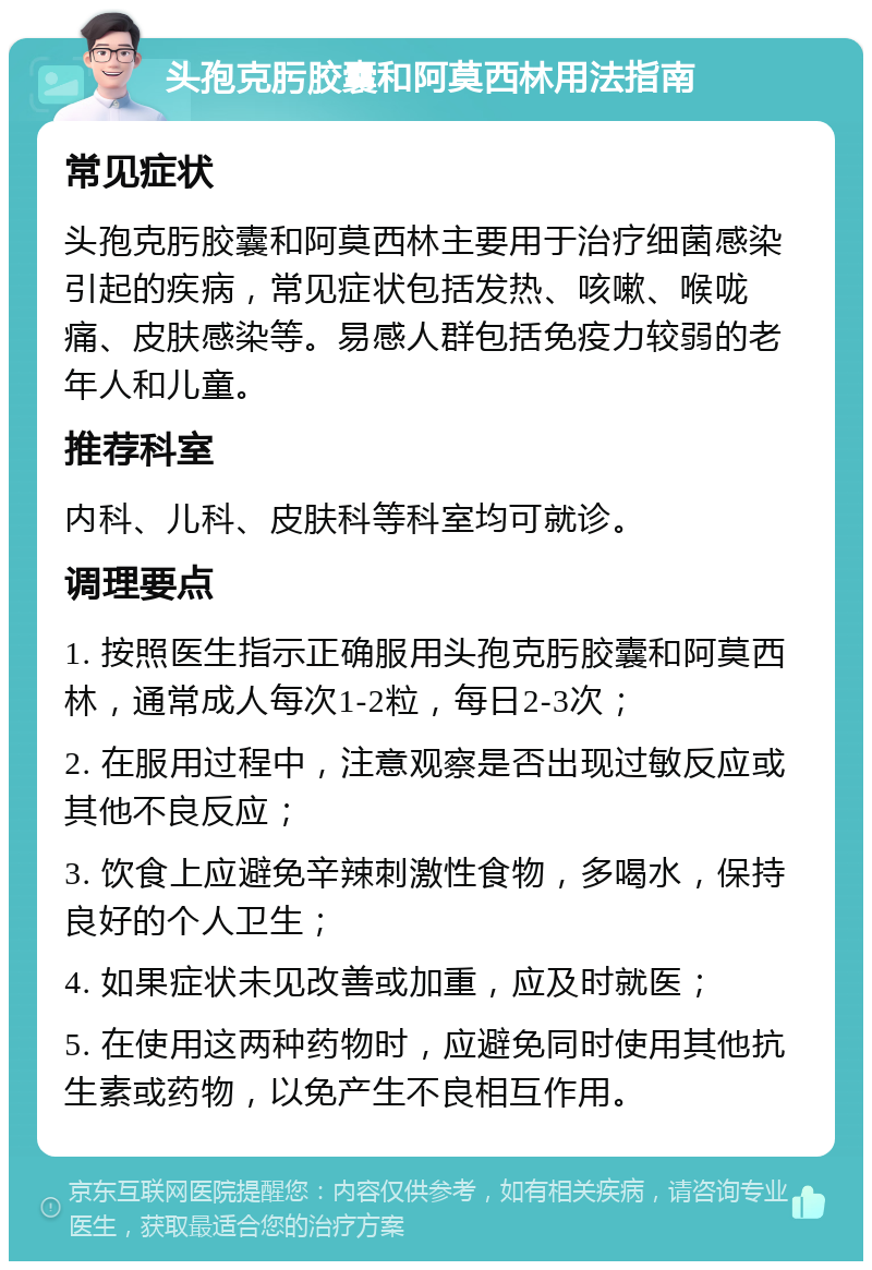 头孢克肟胶囊和阿莫西林用法指南 常见症状 头孢克肟胶囊和阿莫西林主要用于治疗细菌感染引起的疾病，常见症状包括发热、咳嗽、喉咙痛、皮肤感染等。易感人群包括免疫力较弱的老年人和儿童。 推荐科室 内科、儿科、皮肤科等科室均可就诊。 调理要点 1. 按照医生指示正确服用头孢克肟胶囊和阿莫西林，通常成人每次1-2粒，每日2-3次； 2. 在服用过程中，注意观察是否出现过敏反应或其他不良反应； 3. 饮食上应避免辛辣刺激性食物，多喝水，保持良好的个人卫生； 4. 如果症状未见改善或加重，应及时就医； 5. 在使用这两种药物时，应避免同时使用其他抗生素或药物，以免产生不良相互作用。