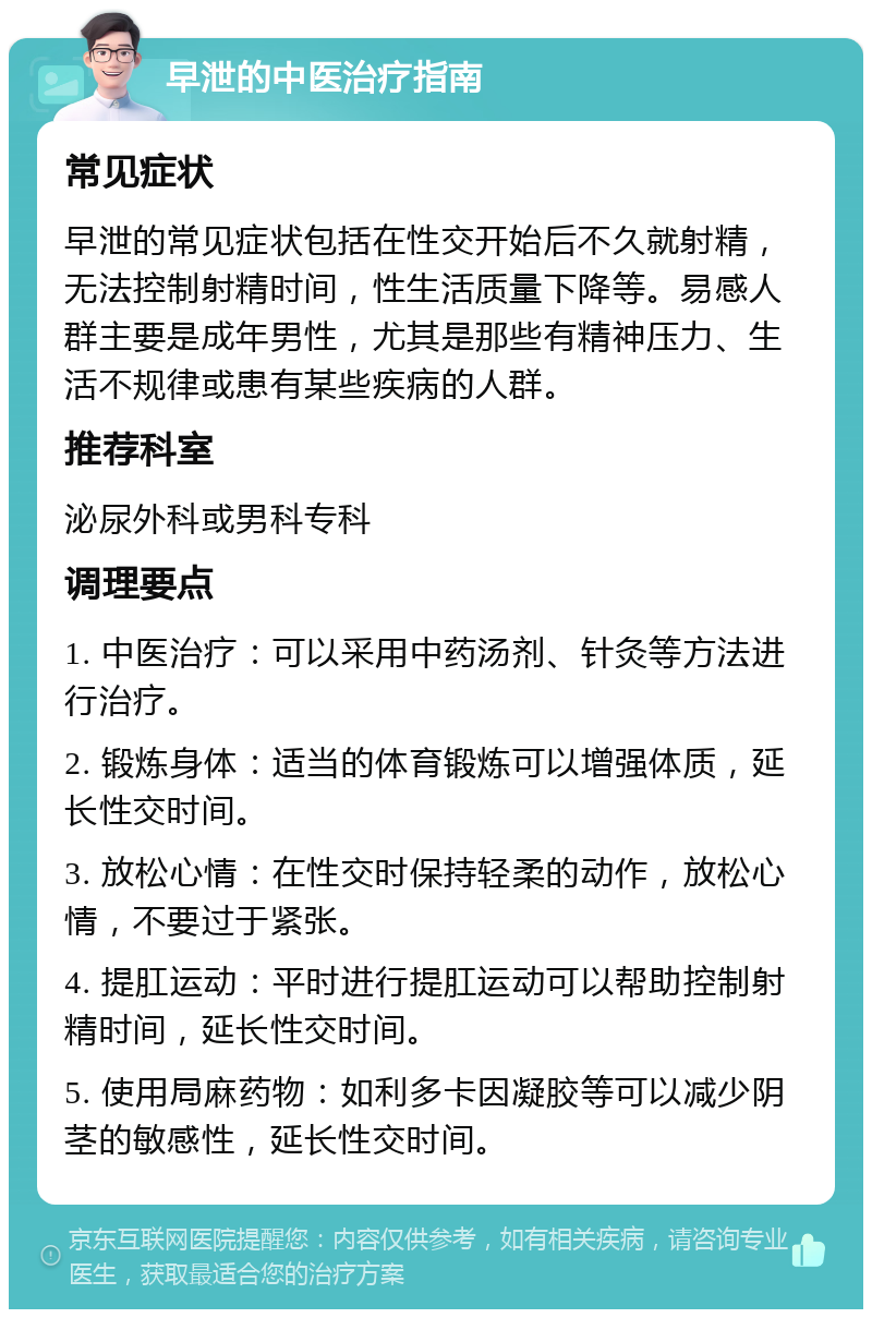 早泄的中医治疗指南 常见症状 早泄的常见症状包括在性交开始后不久就射精，无法控制射精时间，性生活质量下降等。易感人群主要是成年男性，尤其是那些有精神压力、生活不规律或患有某些疾病的人群。 推荐科室 泌尿外科或男科专科 调理要点 1. 中医治疗：可以采用中药汤剂、针灸等方法进行治疗。 2. 锻炼身体：适当的体育锻炼可以增强体质，延长性交时间。 3. 放松心情：在性交时保持轻柔的动作，放松心情，不要过于紧张。 4. 提肛运动：平时进行提肛运动可以帮助控制射精时间，延长性交时间。 5. 使用局麻药物：如利多卡因凝胶等可以减少阴茎的敏感性，延长性交时间。