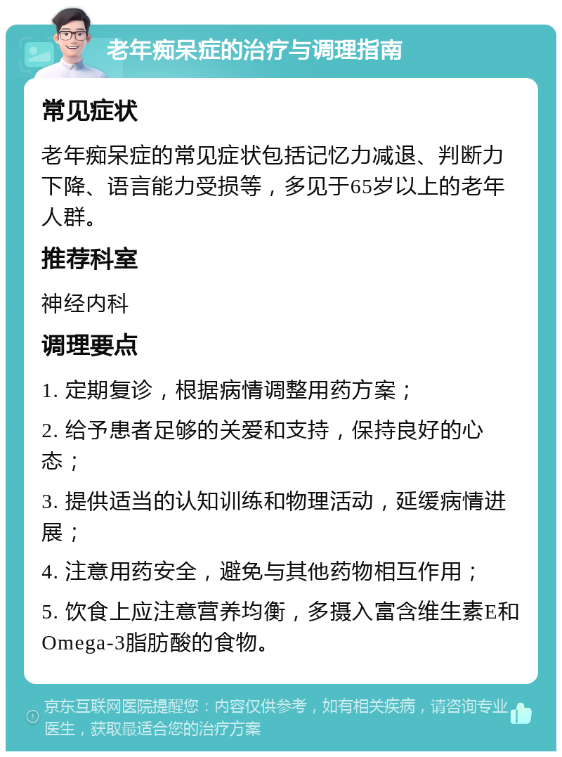 老年痴呆症的治疗与调理指南 常见症状 老年痴呆症的常见症状包括记忆力减退、判断力下降、语言能力受损等，多见于65岁以上的老年人群。 推荐科室 神经内科 调理要点 1. 定期复诊，根据病情调整用药方案； 2. 给予患者足够的关爱和支持，保持良好的心态； 3. 提供适当的认知训练和物理活动，延缓病情进展； 4. 注意用药安全，避免与其他药物相互作用； 5. 饮食上应注意营养均衡，多摄入富含维生素E和Omega-3脂肪酸的食物。