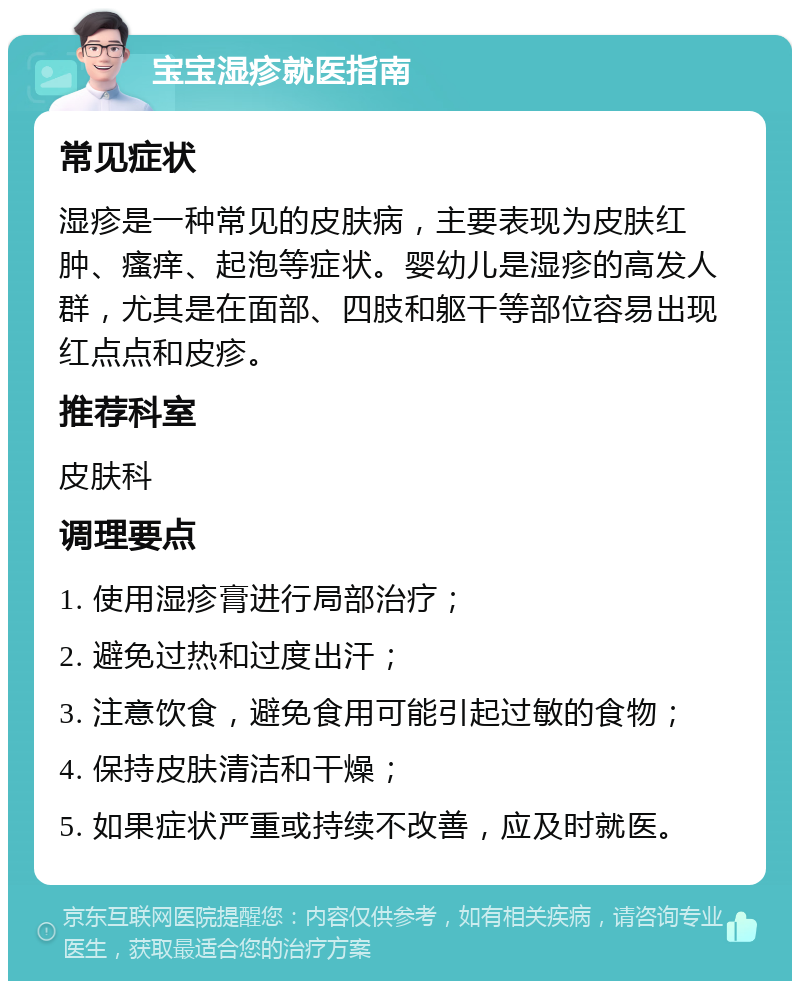 宝宝湿疹就医指南 常见症状 湿疹是一种常见的皮肤病，主要表现为皮肤红肿、瘙痒、起泡等症状。婴幼儿是湿疹的高发人群，尤其是在面部、四肢和躯干等部位容易出现红点点和皮疹。 推荐科室 皮肤科 调理要点 1. 使用湿疹膏进行局部治疗； 2. 避免过热和过度出汗； 3. 注意饮食，避免食用可能引起过敏的食物； 4. 保持皮肤清洁和干燥； 5. 如果症状严重或持续不改善，应及时就医。