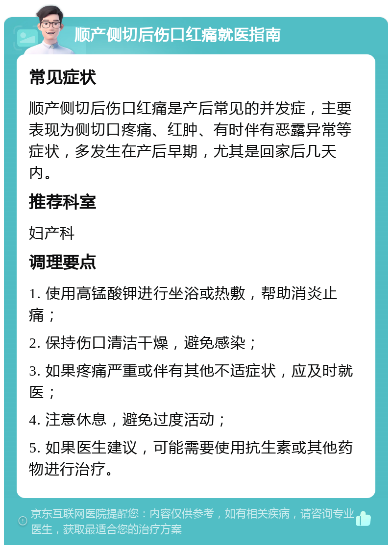 顺产侧切后伤口红痛就医指南 常见症状 顺产侧切后伤口红痛是产后常见的并发症，主要表现为侧切口疼痛、红肿、有时伴有恶露异常等症状，多发生在产后早期，尤其是回家后几天内。 推荐科室 妇产科 调理要点 1. 使用高锰酸钾进行坐浴或热敷，帮助消炎止痛； 2. 保持伤口清洁干燥，避免感染； 3. 如果疼痛严重或伴有其他不适症状，应及时就医； 4. 注意休息，避免过度活动； 5. 如果医生建议，可能需要使用抗生素或其他药物进行治疗。