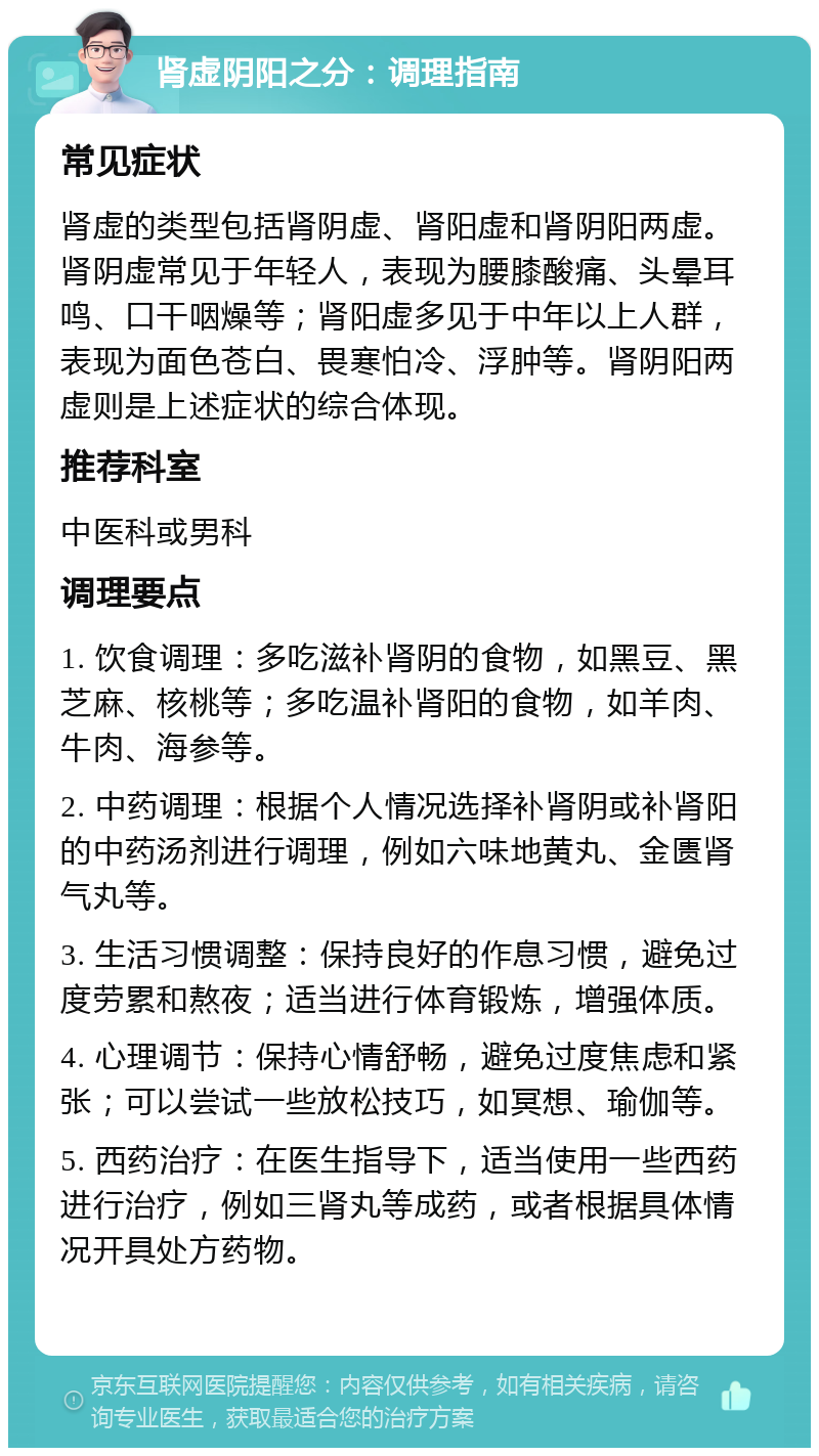 肾虚阴阳之分：调理指南 常见症状 肾虚的类型包括肾阴虚、肾阳虚和肾阴阳两虚。肾阴虚常见于年轻人，表现为腰膝酸痛、头晕耳鸣、口干咽燥等；肾阳虚多见于中年以上人群，表现为面色苍白、畏寒怕冷、浮肿等。肾阴阳两虚则是上述症状的综合体现。 推荐科室 中医科或男科 调理要点 1. 饮食调理：多吃滋补肾阴的食物，如黑豆、黑芝麻、核桃等；多吃温补肾阳的食物，如羊肉、牛肉、海参等。 2. 中药调理：根据个人情况选择补肾阴或补肾阳的中药汤剂进行调理，例如六味地黄丸、金匮肾气丸等。 3. 生活习惯调整：保持良好的作息习惯，避免过度劳累和熬夜；适当进行体育锻炼，增强体质。 4. 心理调节：保持心情舒畅，避免过度焦虑和紧张；可以尝试一些放松技巧，如冥想、瑜伽等。 5. 西药治疗：在医生指导下，适当使用一些西药进行治疗，例如三肾丸等成药，或者根据具体情况开具处方药物。