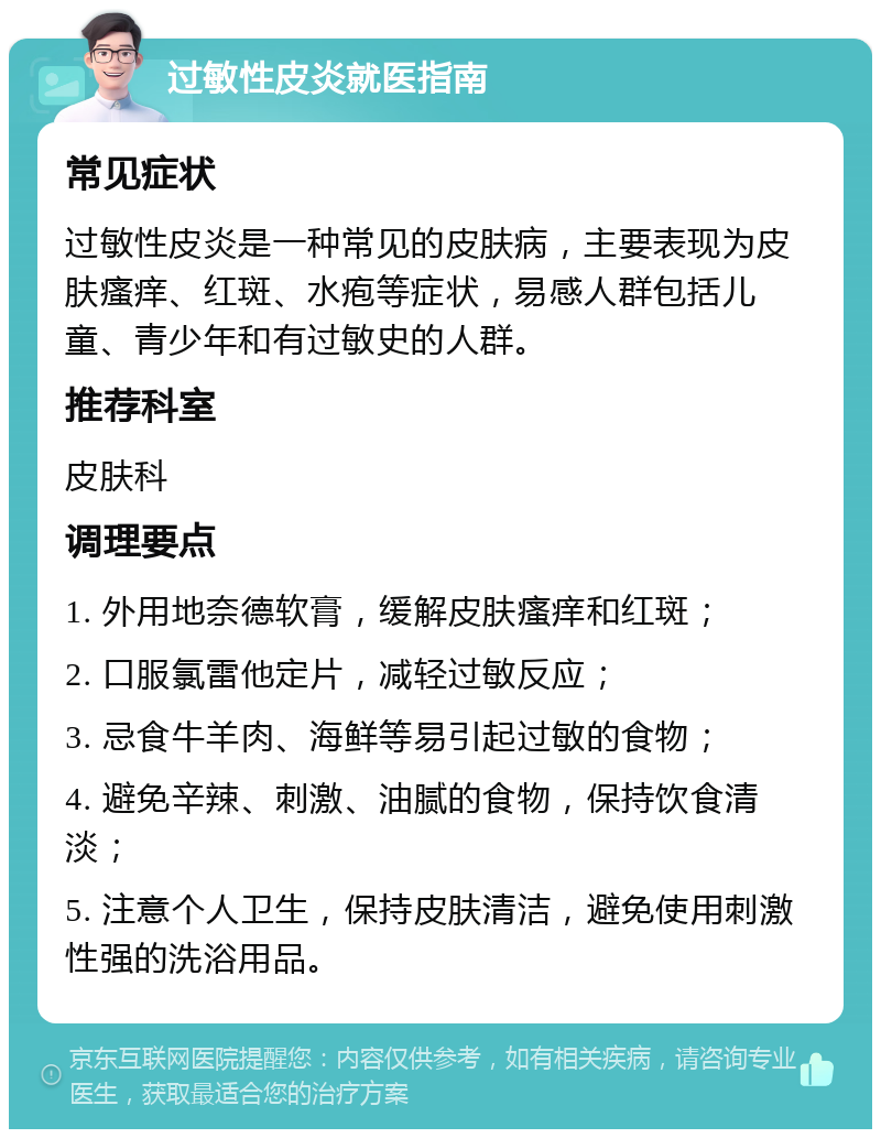 过敏性皮炎就医指南 常见症状 过敏性皮炎是一种常见的皮肤病，主要表现为皮肤瘙痒、红斑、水疱等症状，易感人群包括儿童、青少年和有过敏史的人群。 推荐科室 皮肤科 调理要点 1. 外用地奈德软膏，缓解皮肤瘙痒和红斑； 2. 口服氯雷他定片，减轻过敏反应； 3. 忌食牛羊肉、海鲜等易引起过敏的食物； 4. 避免辛辣、刺激、油腻的食物，保持饮食清淡； 5. 注意个人卫生，保持皮肤清洁，避免使用刺激性强的洗浴用品。