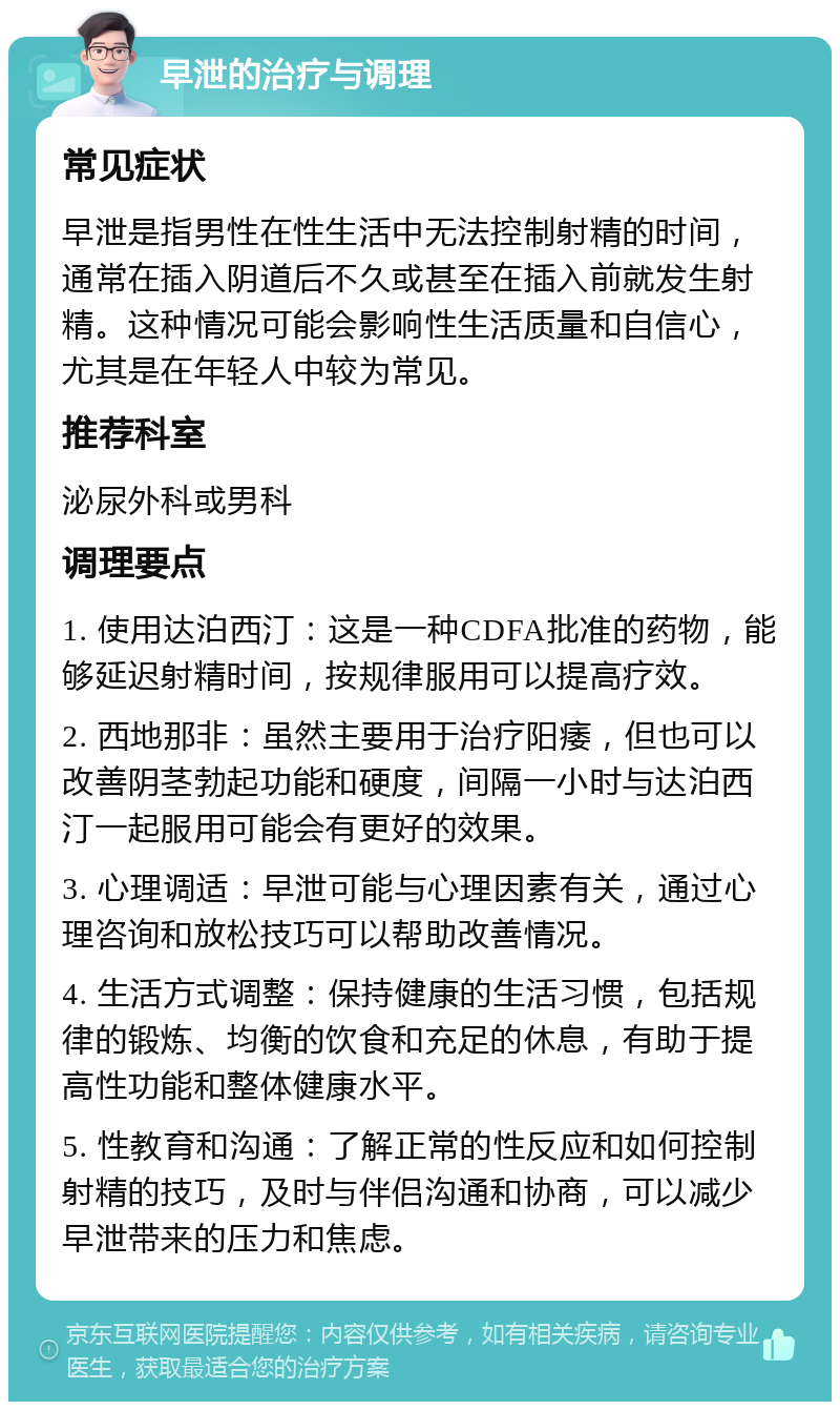 早泄的治疗与调理 常见症状 早泄是指男性在性生活中无法控制射精的时间，通常在插入阴道后不久或甚至在插入前就发生射精。这种情况可能会影响性生活质量和自信心，尤其是在年轻人中较为常见。 推荐科室 泌尿外科或男科 调理要点 1. 使用达泊西汀：这是一种CDFA批准的药物，能够延迟射精时间，按规律服用可以提高疗效。 2. 西地那非：虽然主要用于治疗阳痿，但也可以改善阴茎勃起功能和硬度，间隔一小时与达泊西汀一起服用可能会有更好的效果。 3. 心理调适：早泄可能与心理因素有关，通过心理咨询和放松技巧可以帮助改善情况。 4. 生活方式调整：保持健康的生活习惯，包括规律的锻炼、均衡的饮食和充足的休息，有助于提高性功能和整体健康水平。 5. 性教育和沟通：了解正常的性反应和如何控制射精的技巧，及时与伴侣沟通和协商，可以减少早泄带来的压力和焦虑。