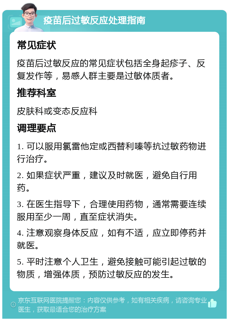 疫苗后过敏反应处理指南 常见症状 疫苗后过敏反应的常见症状包括全身起疹子、反复发作等，易感人群主要是过敏体质者。 推荐科室 皮肤科或变态反应科 调理要点 1. 可以服用氯雷他定或西替利嗪等抗过敏药物进行治疗。 2. 如果症状严重，建议及时就医，避免自行用药。 3. 在医生指导下，合理使用药物，通常需要连续服用至少一周，直至症状消失。 4. 注意观察身体反应，如有不适，应立即停药并就医。 5. 平时注意个人卫生，避免接触可能引起过敏的物质，增强体质，预防过敏反应的发生。