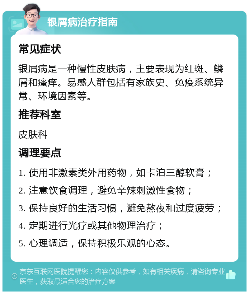 银屑病治疗指南 常见症状 银屑病是一种慢性皮肤病，主要表现为红斑、鳞屑和瘙痒。易感人群包括有家族史、免疫系统异常、环境因素等。 推荐科室 皮肤科 调理要点 1. 使用非激素类外用药物，如卡泊三醇软膏； 2. 注意饮食调理，避免辛辣刺激性食物； 3. 保持良好的生活习惯，避免熬夜和过度疲劳； 4. 定期进行光疗或其他物理治疗； 5. 心理调适，保持积极乐观的心态。