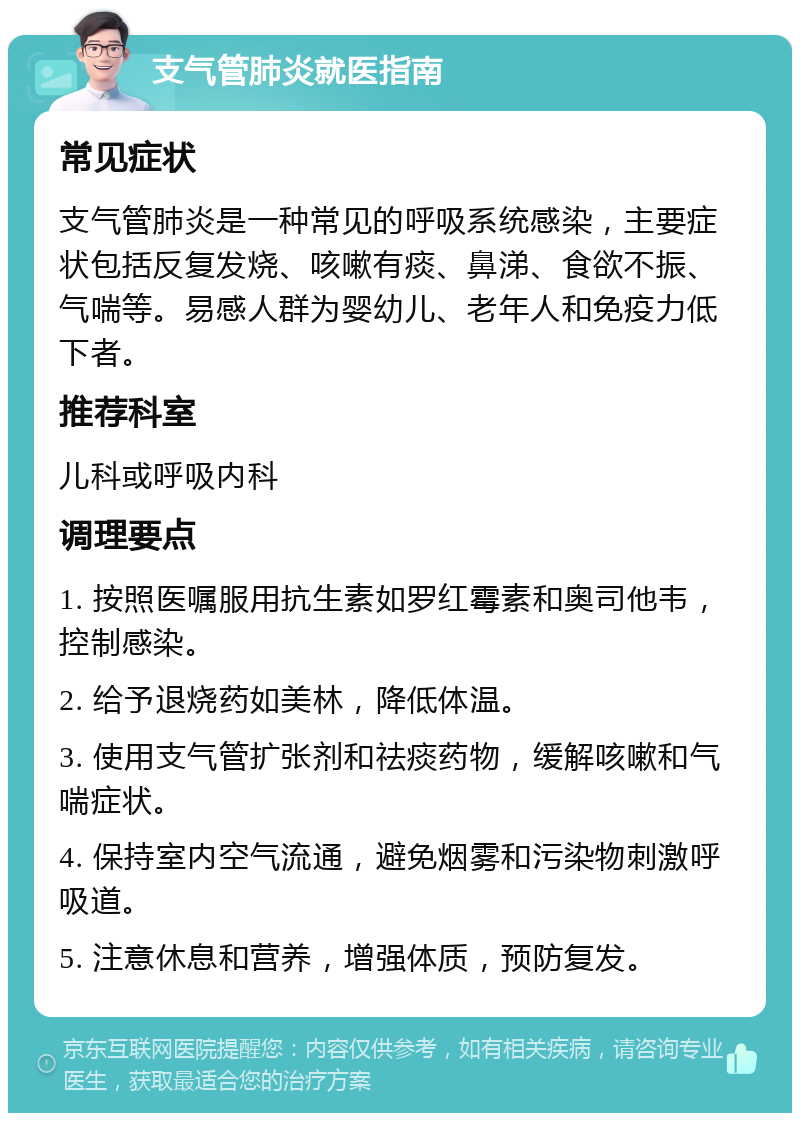 支气管肺炎就医指南 常见症状 支气管肺炎是一种常见的呼吸系统感染，主要症状包括反复发烧、咳嗽有痰、鼻涕、食欲不振、气喘等。易感人群为婴幼儿、老年人和免疫力低下者。 推荐科室 儿科或呼吸内科 调理要点 1. 按照医嘱服用抗生素如罗红霉素和奥司他韦，控制感染。 2. 给予退烧药如美林，降低体温。 3. 使用支气管扩张剂和祛痰药物，缓解咳嗽和气喘症状。 4. 保持室内空气流通，避免烟雾和污染物刺激呼吸道。 5. 注意休息和营养，增强体质，预防复发。