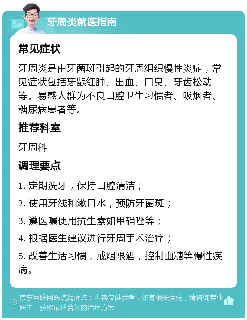 牙周炎就医指南 常见症状 牙周炎是由牙菌斑引起的牙周组织慢性炎症，常见症状包括牙龈红肿、出血、口臭、牙齿松动等。易感人群为不良口腔卫生习惯者、吸烟者、糖尿病患者等。 推荐科室 牙周科 调理要点 1. 定期洗牙，保持口腔清洁； 2. 使用牙线和漱口水，预防牙菌斑； 3. 遵医嘱使用抗生素如甲硝唑等； 4. 根据医生建议进行牙周手术治疗； 5. 改善生活习惯，戒烟限酒，控制血糖等慢性疾病。