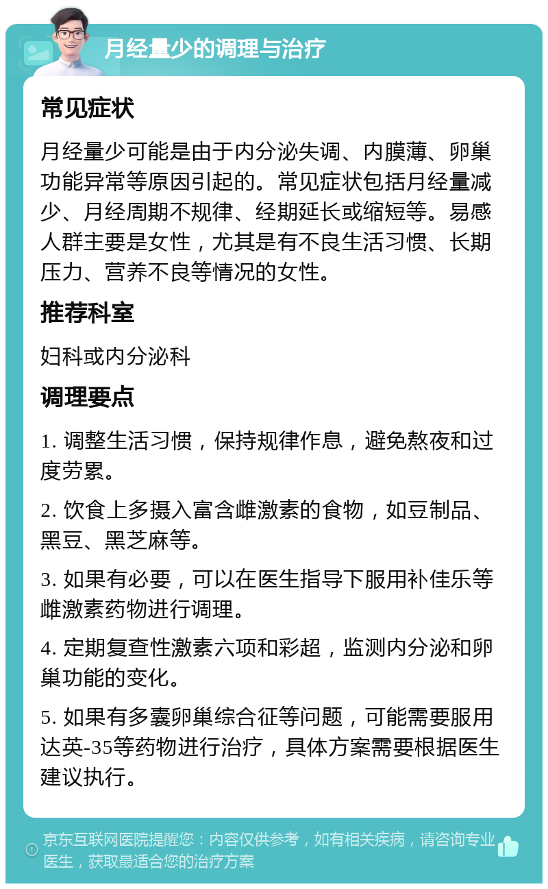 月经量少的调理与治疗 常见症状 月经量少可能是由于内分泌失调、内膜薄、卵巢功能异常等原因引起的。常见症状包括月经量减少、月经周期不规律、经期延长或缩短等。易感人群主要是女性，尤其是有不良生活习惯、长期压力、营养不良等情况的女性。 推荐科室 妇科或内分泌科 调理要点 1. 调整生活习惯，保持规律作息，避免熬夜和过度劳累。 2. 饮食上多摄入富含雌激素的食物，如豆制品、黑豆、黑芝麻等。 3. 如果有必要，可以在医生指导下服用补佳乐等雌激素药物进行调理。 4. 定期复查性激素六项和彩超，监测内分泌和卵巢功能的变化。 5. 如果有多囊卵巢综合征等问题，可能需要服用达英-35等药物进行治疗，具体方案需要根据医生建议执行。