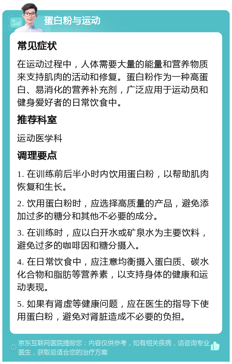 蛋白粉与运动 常见症状 在运动过程中，人体需要大量的能量和营养物质来支持肌肉的活动和修复。蛋白粉作为一种高蛋白、易消化的营养补充剂，广泛应用于运动员和健身爱好者的日常饮食中。 推荐科室 运动医学科 调理要点 1. 在训练前后半小时内饮用蛋白粉，以帮助肌肉恢复和生长。 2. 饮用蛋白粉时，应选择高质量的产品，避免添加过多的糖分和其他不必要的成分。 3. 在训练时，应以白开水或矿泉水为主要饮料，避免过多的咖啡因和糖分摄入。 4. 在日常饮食中，应注意均衡摄入蛋白质、碳水化合物和脂肪等营养素，以支持身体的健康和运动表现。 5. 如果有肾虚等健康问题，应在医生的指导下使用蛋白粉，避免对肾脏造成不必要的负担。