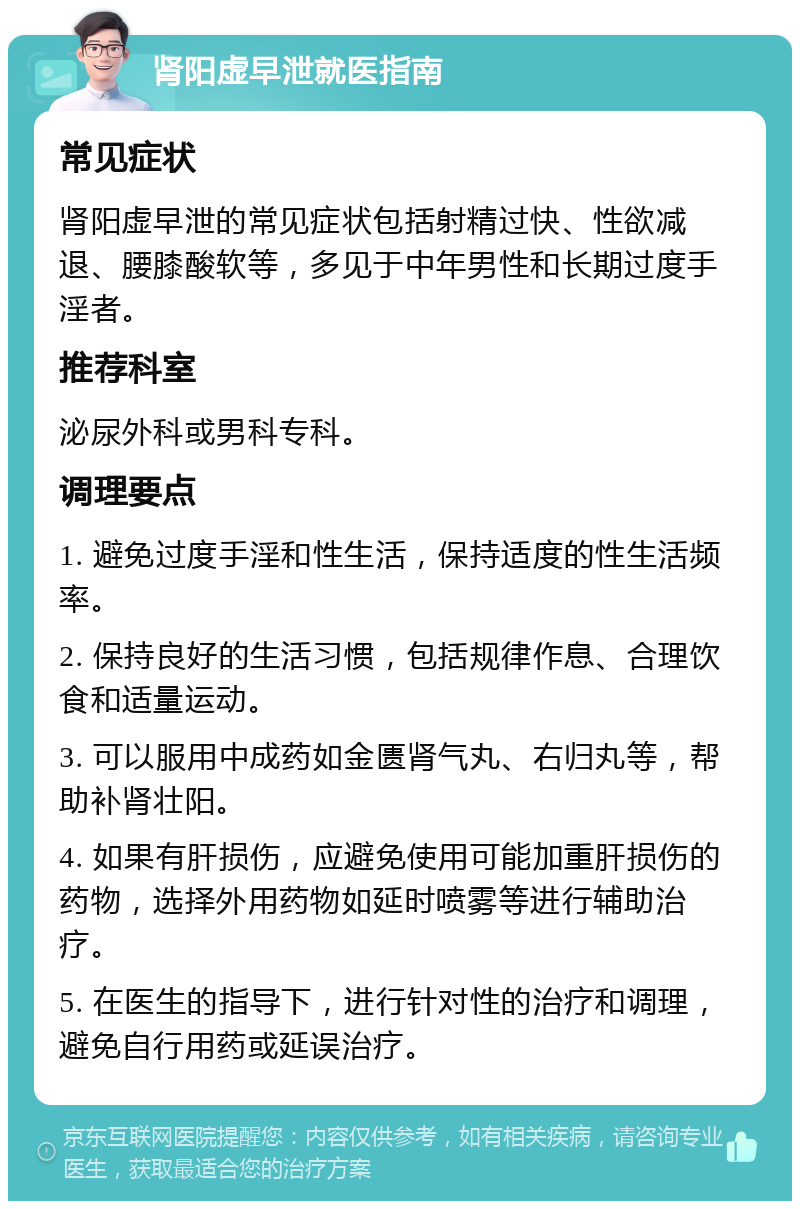 肾阳虚早泄就医指南 常见症状 肾阳虚早泄的常见症状包括射精过快、性欲减退、腰膝酸软等，多见于中年男性和长期过度手淫者。 推荐科室 泌尿外科或男科专科。 调理要点 1. 避免过度手淫和性生活，保持适度的性生活频率。 2. 保持良好的生活习惯，包括规律作息、合理饮食和适量运动。 3. 可以服用中成药如金匮肾气丸、右归丸等，帮助补肾壮阳。 4. 如果有肝损伤，应避免使用可能加重肝损伤的药物，选择外用药物如延时喷雾等进行辅助治疗。 5. 在医生的指导下，进行针对性的治疗和调理，避免自行用药或延误治疗。