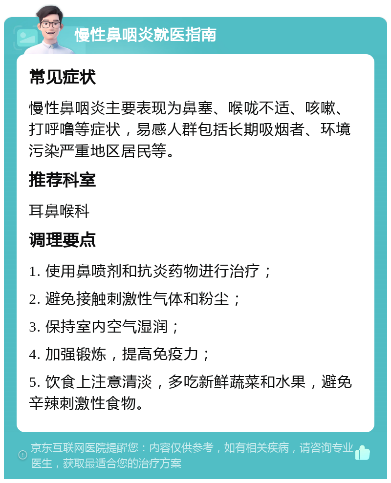 慢性鼻咽炎就医指南 常见症状 慢性鼻咽炎主要表现为鼻塞、喉咙不适、咳嗽、打呼噜等症状，易感人群包括长期吸烟者、环境污染严重地区居民等。 推荐科室 耳鼻喉科 调理要点 1. 使用鼻喷剂和抗炎药物进行治疗； 2. 避免接触刺激性气体和粉尘； 3. 保持室内空气湿润； 4. 加强锻炼，提高免疫力； 5. 饮食上注意清淡，多吃新鲜蔬菜和水果，避免辛辣刺激性食物。