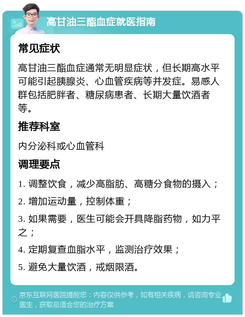 高甘油三酯血症就医指南 常见症状 高甘油三酯血症通常无明显症状，但长期高水平可能引起胰腺炎、心血管疾病等并发症。易感人群包括肥胖者、糖尿病患者、长期大量饮酒者等。 推荐科室 内分泌科或心血管科 调理要点 1. 调整饮食，减少高脂肪、高糖分食物的摄入； 2. 增加运动量，控制体重； 3. 如果需要，医生可能会开具降脂药物，如力平之； 4. 定期复查血脂水平，监测治疗效果； 5. 避免大量饮酒，戒烟限酒。