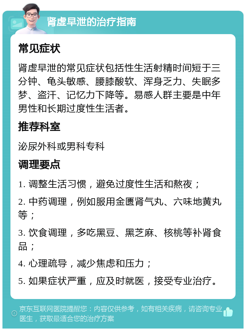 肾虚早泄的治疗指南 常见症状 肾虚早泄的常见症状包括性生活射精时间短于三分钟、龟头敏感、腰膝酸软、浑身乏力、失眠多梦、盗汗、记忆力下降等。易感人群主要是中年男性和长期过度性生活者。 推荐科室 泌尿外科或男科专科 调理要点 1. 调整生活习惯，避免过度性生活和熬夜； 2. 中药调理，例如服用金匮肾气丸、六味地黄丸等； 3. 饮食调理，多吃黑豆、黑芝麻、核桃等补肾食品； 4. 心理疏导，减少焦虑和压力； 5. 如果症状严重，应及时就医，接受专业治疗。