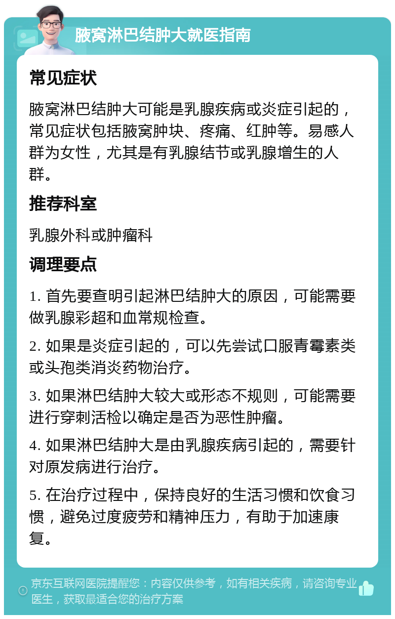 腋窝淋巴结肿大就医指南 常见症状 腋窝淋巴结肿大可能是乳腺疾病或炎症引起的，常见症状包括腋窝肿块、疼痛、红肿等。易感人群为女性，尤其是有乳腺结节或乳腺增生的人群。 推荐科室 乳腺外科或肿瘤科 调理要点 1. 首先要查明引起淋巴结肿大的原因，可能需要做乳腺彩超和血常规检查。 2. 如果是炎症引起的，可以先尝试口服青霉素类或头孢类消炎药物治疗。 3. 如果淋巴结肿大较大或形态不规则，可能需要进行穿刺活检以确定是否为恶性肿瘤。 4. 如果淋巴结肿大是由乳腺疾病引起的，需要针对原发病进行治疗。 5. 在治疗过程中，保持良好的生活习惯和饮食习惯，避免过度疲劳和精神压力，有助于加速康复。