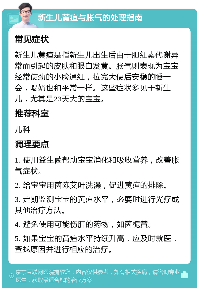 新生儿黄疸与胀气的处理指南 常见症状 新生儿黄疸是指新生儿出生后由于胆红素代谢异常而引起的皮肤和眼白发黄。胀气则表现为宝宝经常使劲的小脸通红，拉完大便后安稳的睡一会，喝奶也和平常一样。这些症状多见于新生儿，尤其是23天大的宝宝。 推荐科室 儿科 调理要点 1. 使用益生菌帮助宝宝消化和吸收营养，改善胀气症状。 2. 给宝宝用茵陈艾叶洗澡，促进黄疸的排除。 3. 定期监测宝宝的黄疸水平，必要时进行光疗或其他治疗方法。 4. 避免使用可能伤肝的药物，如茵栀黄。 5. 如果宝宝的黄疸水平持续升高，应及时就医，查找原因并进行相应的治疗。