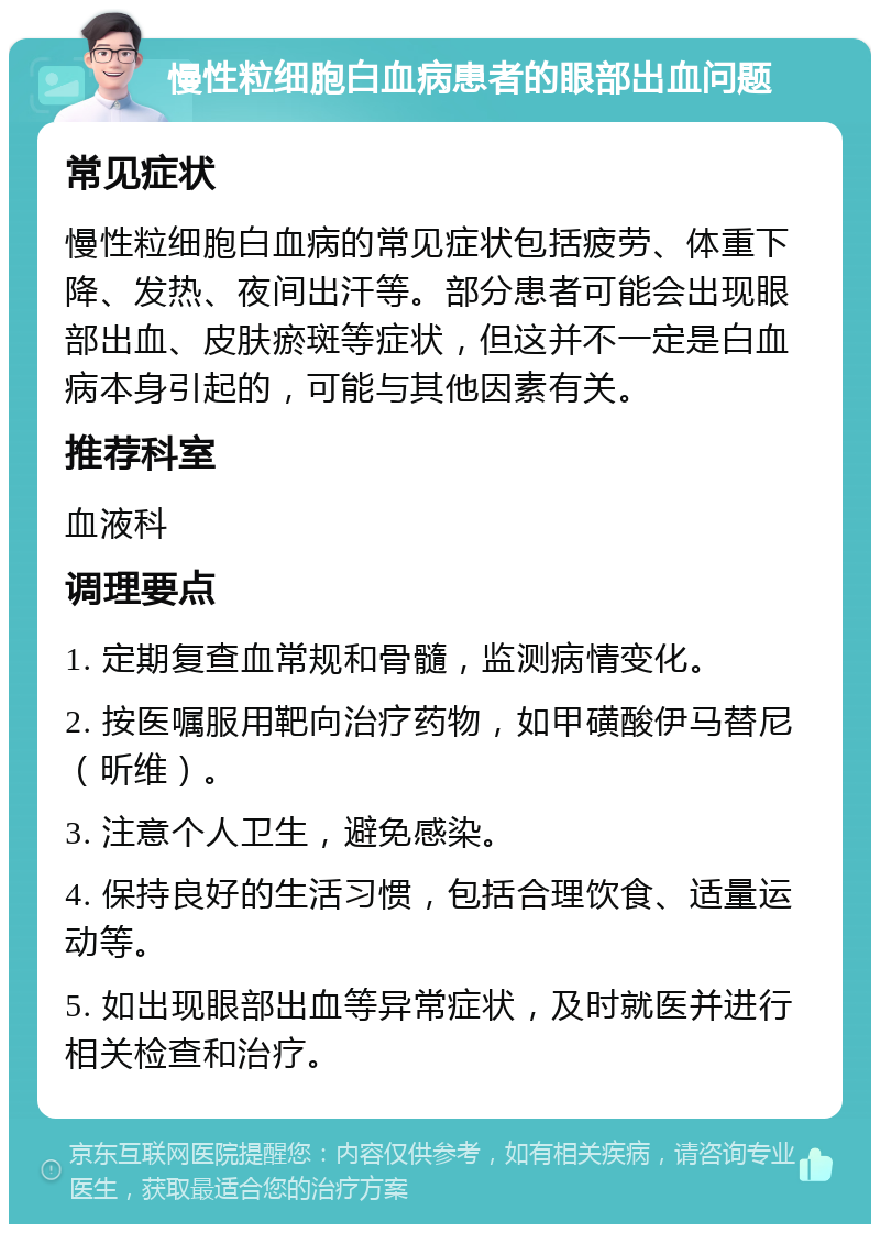 慢性粒细胞白血病患者的眼部出血问题 常见症状 慢性粒细胞白血病的常见症状包括疲劳、体重下降、发热、夜间出汗等。部分患者可能会出现眼部出血、皮肤瘀斑等症状，但这并不一定是白血病本身引起的，可能与其他因素有关。 推荐科室 血液科 调理要点 1. 定期复查血常规和骨髓，监测病情变化。 2. 按医嘱服用靶向治疗药物，如甲磺酸伊马替尼（昕维）。 3. 注意个人卫生，避免感染。 4. 保持良好的生活习惯，包括合理饮食、适量运动等。 5. 如出现眼部出血等异常症状，及时就医并进行相关检查和治疗。