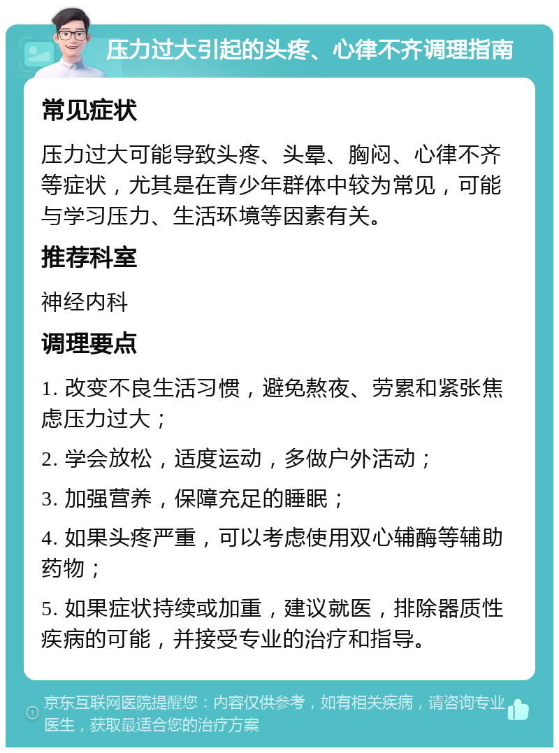 压力过大引起的头疼、心律不齐调理指南 常见症状 压力过大可能导致头疼、头晕、胸闷、心律不齐等症状，尤其是在青少年群体中较为常见，可能与学习压力、生活环境等因素有关。 推荐科室 神经内科 调理要点 1. 改变不良生活习惯，避免熬夜、劳累和紧张焦虑压力过大； 2. 学会放松，适度运动，多做户外活动； 3. 加强营养，保障充足的睡眠； 4. 如果头疼严重，可以考虑使用双心辅酶等辅助药物； 5. 如果症状持续或加重，建议就医，排除器质性疾病的可能，并接受专业的治疗和指导。