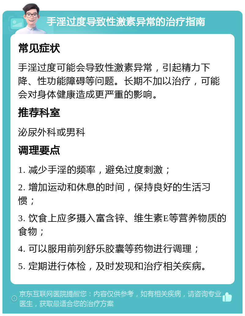 手淫过度导致性激素异常的治疗指南 常见症状 手淫过度可能会导致性激素异常，引起精力下降、性功能障碍等问题。长期不加以治疗，可能会对身体健康造成更严重的影响。 推荐科室 泌尿外科或男科 调理要点 1. 减少手淫的频率，避免过度刺激； 2. 增加运动和休息的时间，保持良好的生活习惯； 3. 饮食上应多摄入富含锌、维生素E等营养物质的食物； 4. 可以服用前列舒乐胶囊等药物进行调理； 5. 定期进行体检，及时发现和治疗相关疾病。