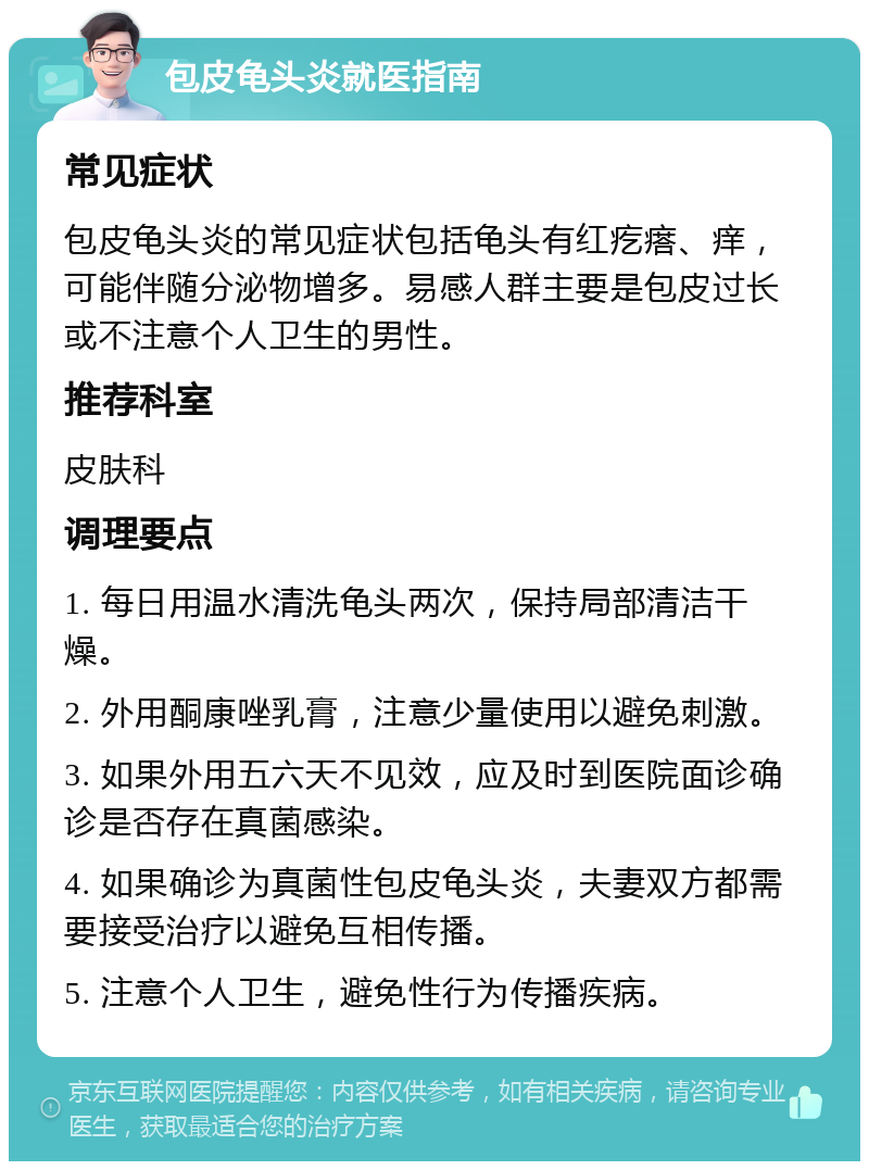 包皮龟头炎就医指南 常见症状 包皮龟头炎的常见症状包括龟头有红疙瘩、痒，可能伴随分泌物增多。易感人群主要是包皮过长或不注意个人卫生的男性。 推荐科室 皮肤科 调理要点 1. 每日用温水清洗龟头两次，保持局部清洁干燥。 2. 外用酮康唑乳膏，注意少量使用以避免刺激。 3. 如果外用五六天不见效，应及时到医院面诊确诊是否存在真菌感染。 4. 如果确诊为真菌性包皮龟头炎，夫妻双方都需要接受治疗以避免互相传播。 5. 注意个人卫生，避免性行为传播疾病。