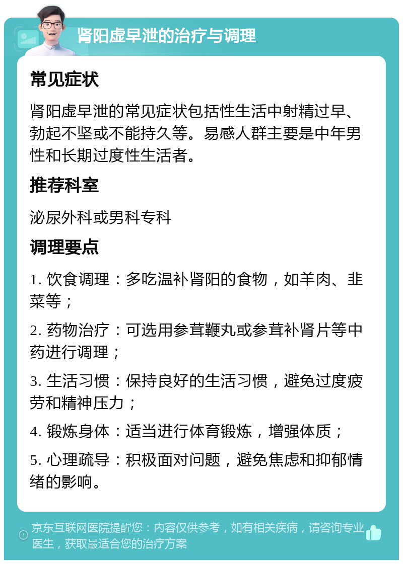 肾阳虚早泄的治疗与调理 常见症状 肾阳虚早泄的常见症状包括性生活中射精过早、勃起不坚或不能持久等。易感人群主要是中年男性和长期过度性生活者。 推荐科室 泌尿外科或男科专科 调理要点 1. 饮食调理：多吃温补肾阳的食物，如羊肉、韭菜等； 2. 药物治疗：可选用参茸鞭丸或参茸补肾片等中药进行调理； 3. 生活习惯：保持良好的生活习惯，避免过度疲劳和精神压力； 4. 锻炼身体：适当进行体育锻炼，增强体质； 5. 心理疏导：积极面对问题，避免焦虑和抑郁情绪的影响。