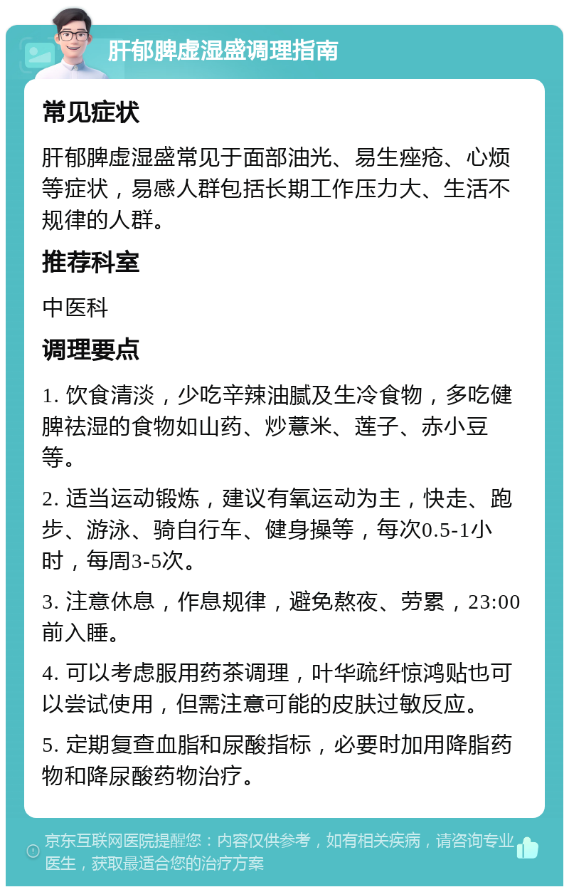 肝郁脾虚湿盛调理指南 常见症状 肝郁脾虚湿盛常见于面部油光、易生痤疮、心烦等症状，易感人群包括长期工作压力大、生活不规律的人群。 推荐科室 中医科 调理要点 1. 饮食清淡，少吃辛辣油腻及生冷食物，多吃健脾祛湿的食物如山药、炒薏米、莲子、赤小豆等。 2. 适当运动锻炼，建议有氧运动为主，快走、跑步、游泳、骑自行车、健身操等，每次0.5-1小时，每周3-5次。 3. 注意休息，作息规律，避免熬夜、劳累，23:00前入睡。 4. 可以考虑服用药茶调理，叶华疏纤惊鸿贴也可以尝试使用，但需注意可能的皮肤过敏反应。 5. 定期复查血脂和尿酸指标，必要时加用降脂药物和降尿酸药物治疗。