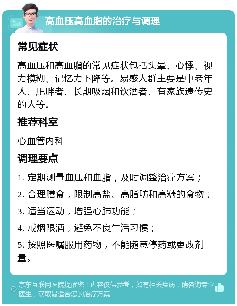 高血压高血脂的治疗与调理 常见症状 高血压和高血脂的常见症状包括头晕、心悸、视力模糊、记忆力下降等。易感人群主要是中老年人、肥胖者、长期吸烟和饮酒者、有家族遗传史的人等。 推荐科室 心血管内科 调理要点 1. 定期测量血压和血脂，及时调整治疗方案； 2. 合理膳食，限制高盐、高脂肪和高糖的食物； 3. 适当运动，增强心肺功能； 4. 戒烟限酒，避免不良生活习惯； 5. 按照医嘱服用药物，不能随意停药或更改剂量。