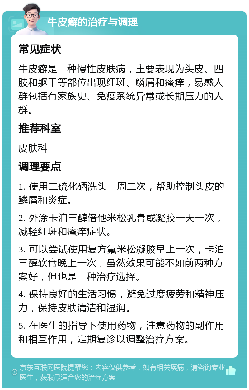 牛皮癣的治疗与调理 常见症状 牛皮癣是一种慢性皮肤病，主要表现为头皮、四肢和躯干等部位出现红斑、鳞屑和瘙痒，易感人群包括有家族史、免疫系统异常或长期压力的人群。 推荐科室 皮肤科 调理要点 1. 使用二硫化硒洗头一周二次，帮助控制头皮的鳞屑和炎症。 2. 外涂卡泊三醇倍他米松乳膏或凝胶一天一次，减轻红斑和瘙痒症状。 3. 可以尝试使用复方氟米松凝胶早上一次，卡泊三醇软膏晚上一次，虽然效果可能不如前两种方案好，但也是一种治疗选择。 4. 保持良好的生活习惯，避免过度疲劳和精神压力，保持皮肤清洁和湿润。 5. 在医生的指导下使用药物，注意药物的副作用和相互作用，定期复诊以调整治疗方案。