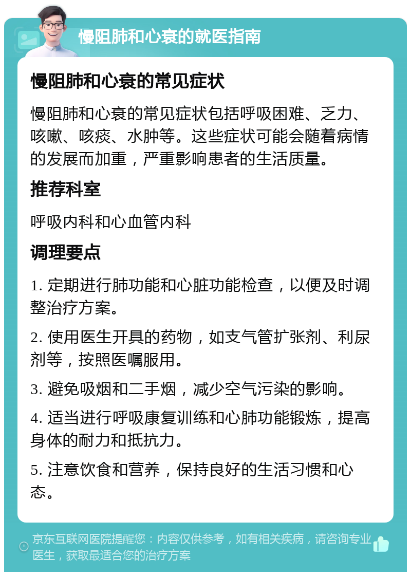 慢阻肺和心衰的就医指南 慢阻肺和心衰的常见症状 慢阻肺和心衰的常见症状包括呼吸困难、乏力、咳嗽、咳痰、水肿等。这些症状可能会随着病情的发展而加重，严重影响患者的生活质量。 推荐科室 呼吸内科和心血管内科 调理要点 1. 定期进行肺功能和心脏功能检查，以便及时调整治疗方案。 2. 使用医生开具的药物，如支气管扩张剂、利尿剂等，按照医嘱服用。 3. 避免吸烟和二手烟，减少空气污染的影响。 4. 适当进行呼吸康复训练和心肺功能锻炼，提高身体的耐力和抵抗力。 5. 注意饮食和营养，保持良好的生活习惯和心态。