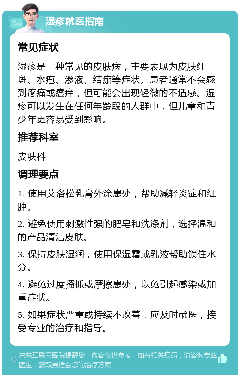 湿疹就医指南 常见症状 湿疹是一种常见的皮肤病，主要表现为皮肤红斑、水疱、渗液、结痂等症状。患者通常不会感到疼痛或瘙痒，但可能会出现轻微的不适感。湿疹可以发生在任何年龄段的人群中，但儿童和青少年更容易受到影响。 推荐科室 皮肤科 调理要点 1. 使用艾洛松乳膏外涂患处，帮助减轻炎症和红肿。 2. 避免使用刺激性强的肥皂和洗涤剂，选择温和的产品清洁皮肤。 3. 保持皮肤湿润，使用保湿霜或乳液帮助锁住水分。 4. 避免过度搔抓或摩擦患处，以免引起感染或加重症状。 5. 如果症状严重或持续不改善，应及时就医，接受专业的治疗和指导。