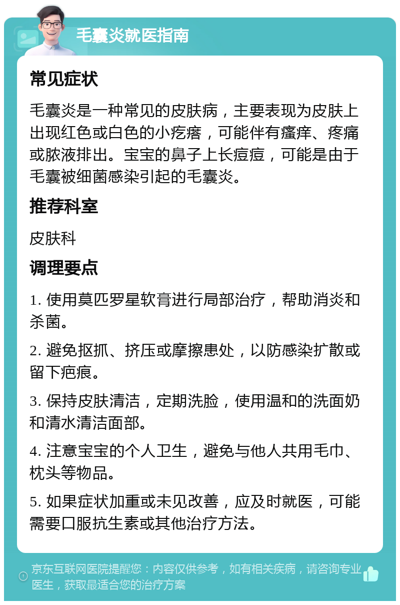 毛囊炎就医指南 常见症状 毛囊炎是一种常见的皮肤病，主要表现为皮肤上出现红色或白色的小疙瘩，可能伴有瘙痒、疼痛或脓液排出。宝宝的鼻子上长痘痘，可能是由于毛囊被细菌感染引起的毛囊炎。 推荐科室 皮肤科 调理要点 1. 使用莫匹罗星软膏进行局部治疗，帮助消炎和杀菌。 2. 避免抠抓、挤压或摩擦患处，以防感染扩散或留下疤痕。 3. 保持皮肤清洁，定期洗脸，使用温和的洗面奶和清水清洁面部。 4. 注意宝宝的个人卫生，避免与他人共用毛巾、枕头等物品。 5. 如果症状加重或未见改善，应及时就医，可能需要口服抗生素或其他治疗方法。