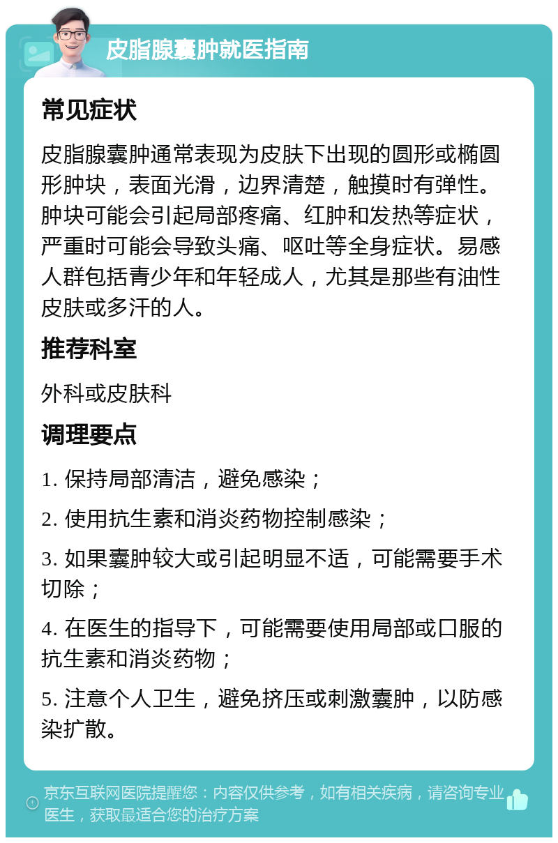 皮脂腺囊肿就医指南 常见症状 皮脂腺囊肿通常表现为皮肤下出现的圆形或椭圆形肿块，表面光滑，边界清楚，触摸时有弹性。肿块可能会引起局部疼痛、红肿和发热等症状，严重时可能会导致头痛、呕吐等全身症状。易感人群包括青少年和年轻成人，尤其是那些有油性皮肤或多汗的人。 推荐科室 外科或皮肤科 调理要点 1. 保持局部清洁，避免感染； 2. 使用抗生素和消炎药物控制感染； 3. 如果囊肿较大或引起明显不适，可能需要手术切除； 4. 在医生的指导下，可能需要使用局部或口服的抗生素和消炎药物； 5. 注意个人卫生，避免挤压或刺激囊肿，以防感染扩散。