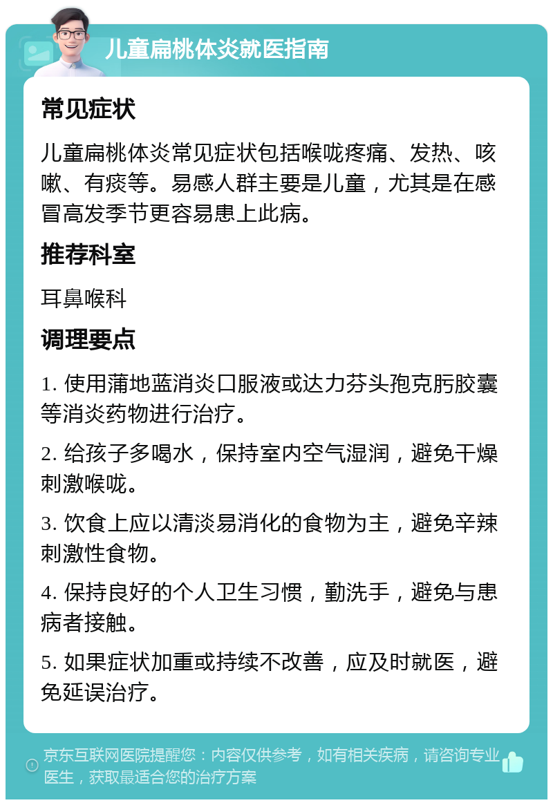 儿童扁桃体炎就医指南 常见症状 儿童扁桃体炎常见症状包括喉咙疼痛、发热、咳嗽、有痰等。易感人群主要是儿童，尤其是在感冒高发季节更容易患上此病。 推荐科室 耳鼻喉科 调理要点 1. 使用蒲地蓝消炎口服液或达力芬头孢克肟胶囊等消炎药物进行治疗。 2. 给孩子多喝水，保持室内空气湿润，避免干燥刺激喉咙。 3. 饮食上应以清淡易消化的食物为主，避免辛辣刺激性食物。 4. 保持良好的个人卫生习惯，勤洗手，避免与患病者接触。 5. 如果症状加重或持续不改善，应及时就医，避免延误治疗。