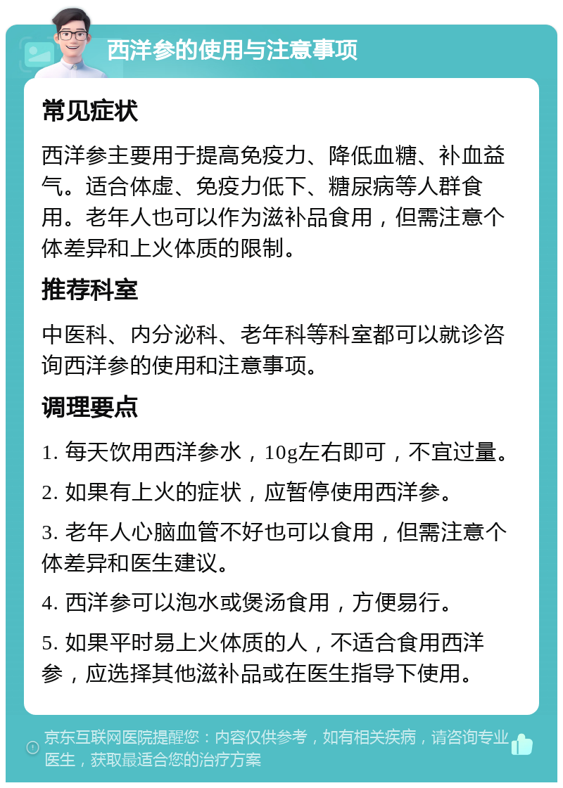 西洋参的使用与注意事项 常见症状 西洋参主要用于提高免疫力、降低血糖、补血益气。适合体虚、免疫力低下、糖尿病等人群食用。老年人也可以作为滋补品食用，但需注意个体差异和上火体质的限制。 推荐科室 中医科、内分泌科、老年科等科室都可以就诊咨询西洋参的使用和注意事项。 调理要点 1. 每天饮用西洋参水，10g左右即可，不宜过量。 2. 如果有上火的症状，应暂停使用西洋参。 3. 老年人心脑血管不好也可以食用，但需注意个体差异和医生建议。 4. 西洋参可以泡水或煲汤食用，方便易行。 5. 如果平时易上火体质的人，不适合食用西洋参，应选择其他滋补品或在医生指导下使用。