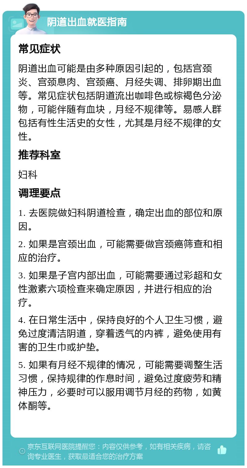 阴道出血就医指南 常见症状 阴道出血可能是由多种原因引起的，包括宫颈炎、宫颈息肉、宫颈癌、月经失调、排卵期出血等。常见症状包括阴道流出咖啡色或棕褐色分泌物，可能伴随有血块，月经不规律等。易感人群包括有性生活史的女性，尤其是月经不规律的女性。 推荐科室 妇科 调理要点 1. 去医院做妇科阴道检查，确定出血的部位和原因。 2. 如果是宫颈出血，可能需要做宫颈癌筛查和相应的治疗。 3. 如果是子宫内部出血，可能需要通过彩超和女性激素六项检查来确定原因，并进行相应的治疗。 4. 在日常生活中，保持良好的个人卫生习惯，避免过度清洁阴道，穿着透气的内裤，避免使用有害的卫生巾或护垫。 5. 如果有月经不规律的情况，可能需要调整生活习惯，保持规律的作息时间，避免过度疲劳和精神压力，必要时可以服用调节月经的药物，如黄体酮等。